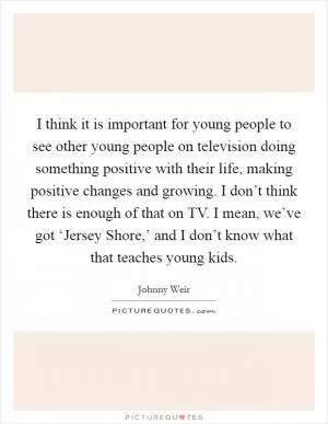 I think it is important for young people to see other young people on television doing something positive with their life, making positive changes and growing. I don’t think there is enough of that on TV. I mean, we’ve got ‘Jersey Shore,’ and I don’t know what that teaches young kids Picture Quote #1