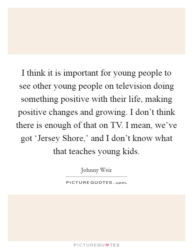 I think it is important for young people to see other young people on television doing something positive with their life, making positive changes and growing. I don't think there is enough of that on TV. I mean, we've got ‘Jersey Shore,' and I don't know what that teaches young kids Picture Quote #1