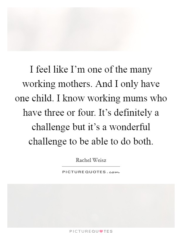 I feel like I'm one of the many working mothers. And I only have one child. I know working mums who have three or four. It's definitely a challenge but it's a wonderful challenge to be able to do both Picture Quote #1