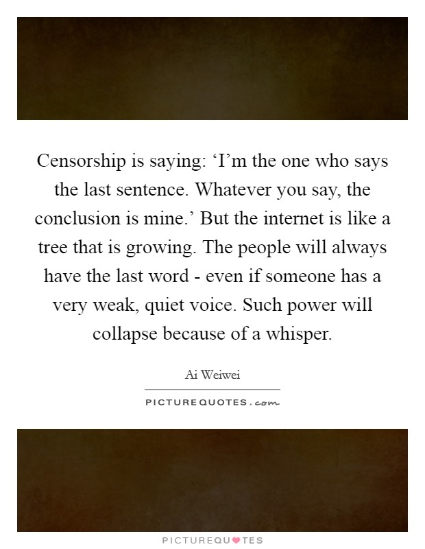Censorship is saying: ‘I'm the one who says the last sentence. Whatever you say, the conclusion is mine.' But the internet is like a tree that is growing. The people will always have the last word - even if someone has a very weak, quiet voice. Such power will collapse because of a whisper Picture Quote #1