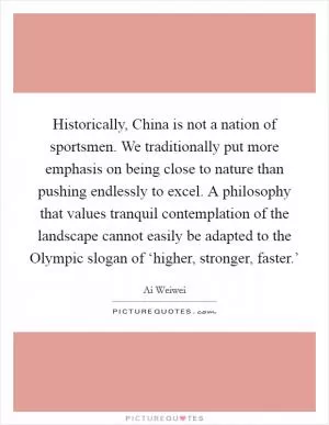 Historically, China is not a nation of sportsmen. We traditionally put more emphasis on being close to nature than pushing endlessly to excel. A philosophy that values tranquil contemplation of the landscape cannot easily be adapted to the Olympic slogan of ‘higher, stronger, faster.’ Picture Quote #1