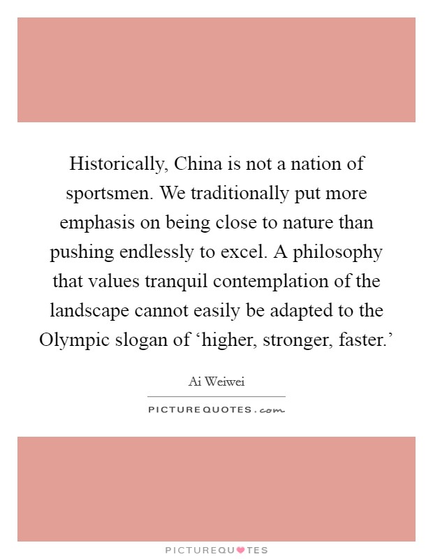 Historically, China is not a nation of sportsmen. We traditionally put more emphasis on being close to nature than pushing endlessly to excel. A philosophy that values tranquil contemplation of the landscape cannot easily be adapted to the Olympic slogan of ‘higher, stronger, faster.' Picture Quote #1