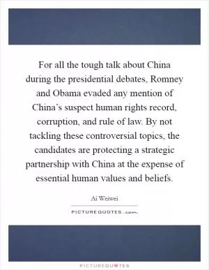For all the tough talk about China during the presidential debates, Romney and Obama evaded any mention of China’s suspect human rights record, corruption, and rule of law. By not tackling these controversial topics, the candidates are protecting a strategic partnership with China at the expense of essential human values and beliefs Picture Quote #1