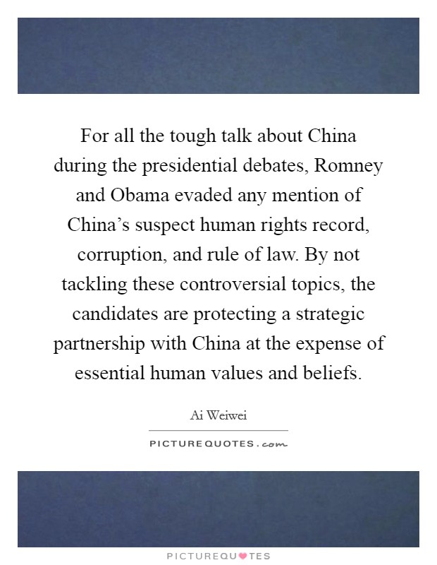 For all the tough talk about China during the presidential debates, Romney and Obama evaded any mention of China's suspect human rights record, corruption, and rule of law. By not tackling these controversial topics, the candidates are protecting a strategic partnership with China at the expense of essential human values and beliefs Picture Quote #1