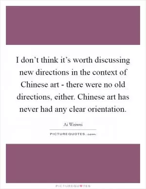 I don’t think it’s worth discussing new directions in the context of Chinese art - there were no old directions, either. Chinese art has never had any clear orientation Picture Quote #1