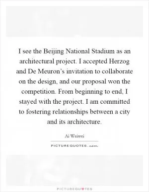 I see the Beijing National Stadium as an architectural project. I accepted Herzog and De Meuron’s invitation to collaborate on the design, and our proposal won the competition. From beginning to end, I stayed with the project. I am committed to fostering relationships between a city and its architecture Picture Quote #1