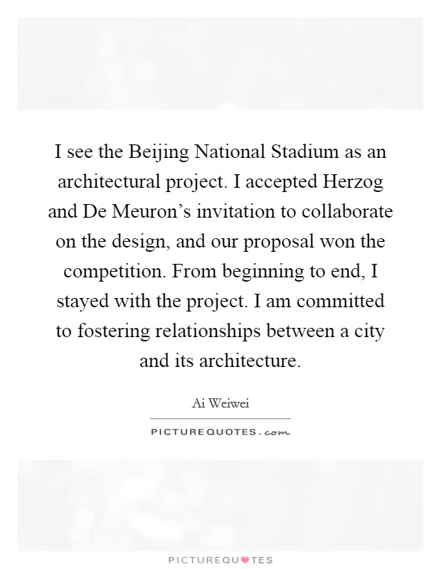 I see the Beijing National Stadium as an architectural project. I accepted Herzog and De Meuron's invitation to collaborate on the design, and our proposal won the competition. From beginning to end, I stayed with the project. I am committed to fostering relationships between a city and its architecture Picture Quote #1