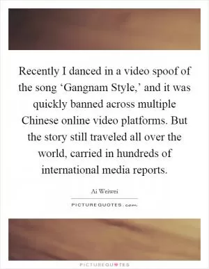 Recently I danced in a video spoof of the song ‘Gangnam Style,’ and it was quickly banned across multiple Chinese online video platforms. But the story still traveled all over the world, carried in hundreds of international media reports Picture Quote #1