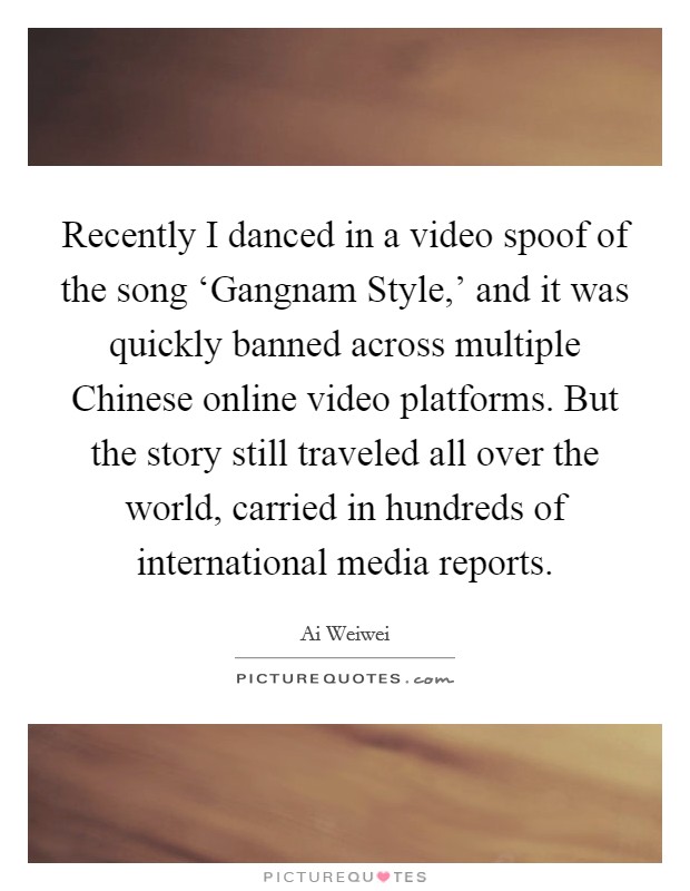 Recently I danced in a video spoof of the song ‘Gangnam Style,' and it was quickly banned across multiple Chinese online video platforms. But the story still traveled all over the world, carried in hundreds of international media reports Picture Quote #1
