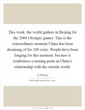 This week, the world gathers in Beijing for the 2008 Olympic games. This is the extraordinary moment China has been dreaming of for 100 years. People have been longing for this moment, because it symbolises a turning point in China’s relationship with the outside world Picture Quote #1
