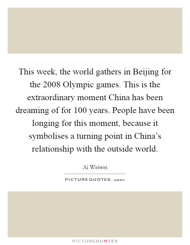 This week, the world gathers in Beijing for the 2008 Olympic games. This is the extraordinary moment China has been dreaming of for 100 years. People have been longing for this moment, because it symbolises a turning point in China's relationship with the outside world Picture Quote #1