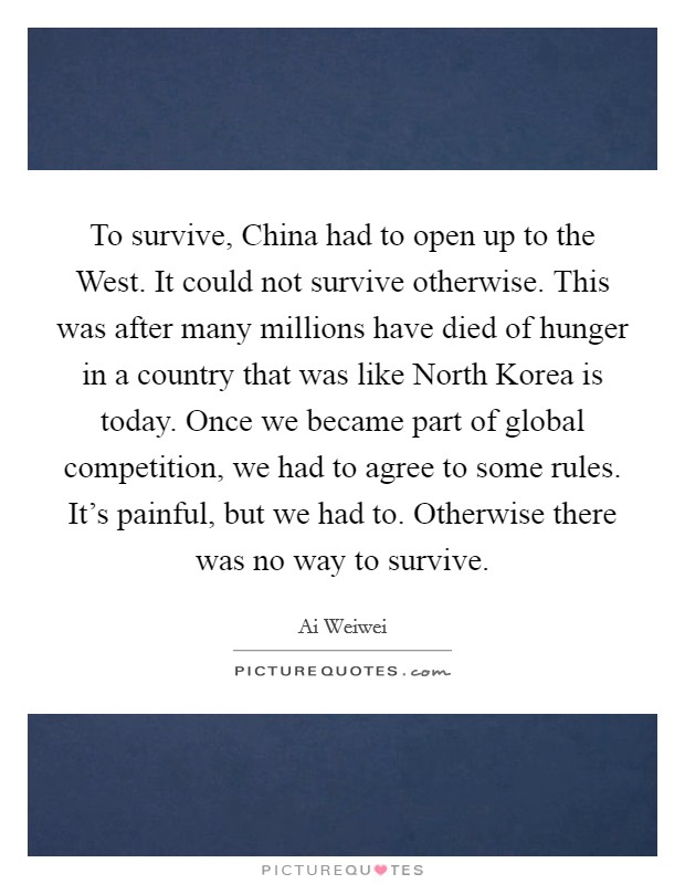 To survive, China had to open up to the West. It could not survive otherwise. This was after many millions have died of hunger in a country that was like North Korea is today. Once we became part of global competition, we had to agree to some rules. It’s painful, but we had to. Otherwise there was no way to survive Picture Quote #1