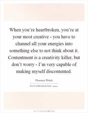 When you’re heartbroken, you’re at your most creative - you have to channel all your energies into something else to not think about it. Contentment is a creativity killer, but don’t worry - I’m very capable of making myself discontented Picture Quote #1