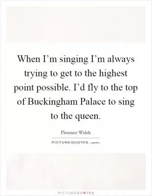 When I’m singing I’m always trying to get to the highest point possible. I’d fly to the top of Buckingham Palace to sing to the queen Picture Quote #1
