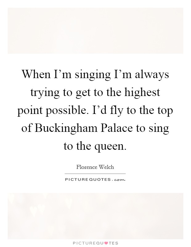 When I'm singing I'm always trying to get to the highest point possible. I'd fly to the top of Buckingham Palace to sing to the queen Picture Quote #1