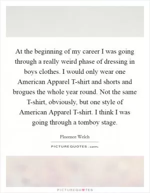 At the beginning of my career I was going through a really weird phase of dressing in boys clothes. I would only wear one American Apparel T-shirt and shorts and brogues the whole year round. Not the same T-shirt, obviously, but one style of American Apparel T-shirt. I think I was going through a tomboy stage Picture Quote #1