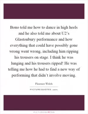 Bono told me how to dance in high heels and he also told me about U2’s Glastonbury performance and how everything that could have possibly gone wrong went wrong, including him ripping his trousers on stage. I think he was lunging and his trousers ripped! He was telling me how he had to find a new way of performing that didn’t involve moving Picture Quote #1
