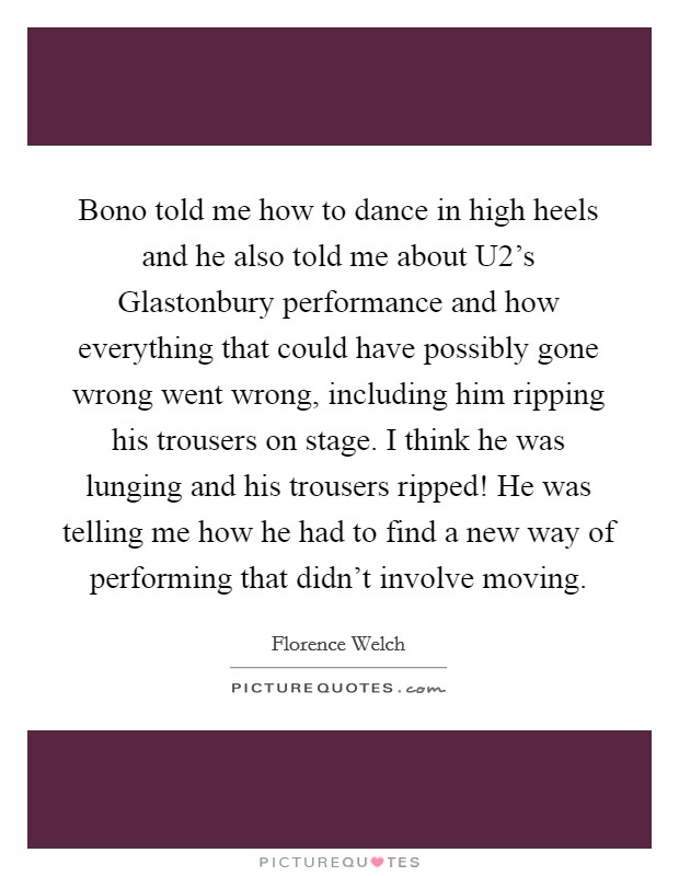 Bono told me how to dance in high heels and he also told me about U2's Glastonbury performance and how everything that could have possibly gone wrong went wrong, including him ripping his trousers on stage. I think he was lunging and his trousers ripped! He was telling me how he had to find a new way of performing that didn't involve moving Picture Quote #1