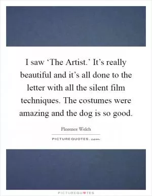 I saw ‘The Artist.’ It’s really beautiful and it’s all done to the letter with all the silent film techniques. The costumes were amazing and the dog is so good Picture Quote #1