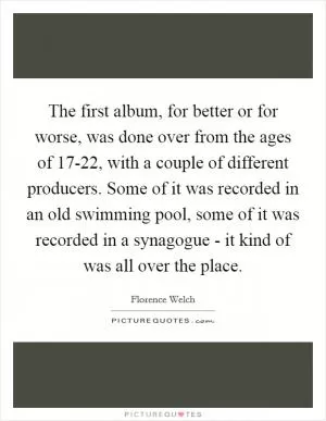 The first album, for better or for worse, was done over from the ages of 17-22, with a couple of different producers. Some of it was recorded in an old swimming pool, some of it was recorded in a synagogue - it kind of was all over the place Picture Quote #1