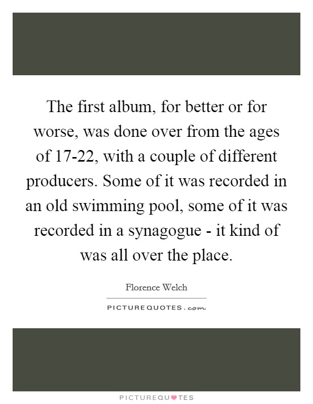 The first album, for better or for worse, was done over from the ages of 17-22, with a couple of different producers. Some of it was recorded in an old swimming pool, some of it was recorded in a synagogue - it kind of was all over the place Picture Quote #1