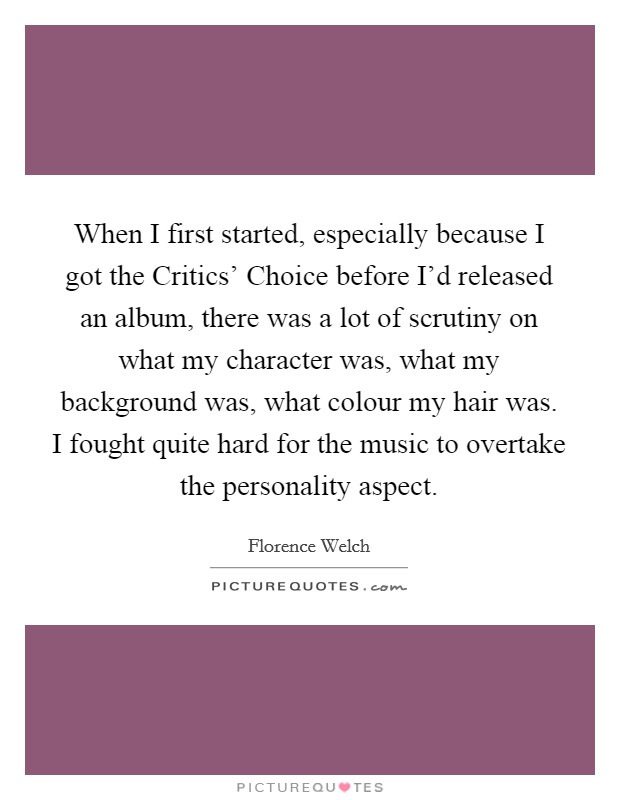 When I first started, especially because I got the Critics' Choice before I'd released an album, there was a lot of scrutiny on what my character was, what my background was, what colour my hair was. I fought quite hard for the music to overtake the personality aspect Picture Quote #1