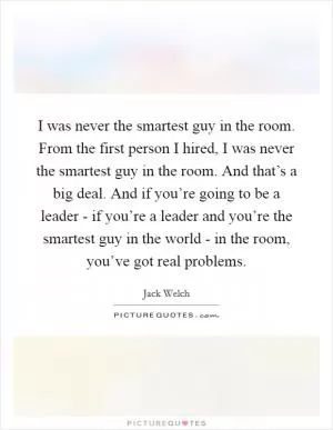 I was never the smartest guy in the room. From the first person I hired, I was never the smartest guy in the room. And that’s a big deal. And if you’re going to be a leader - if you’re a leader and you’re the smartest guy in the world - in the room, you’ve got real problems Picture Quote #1