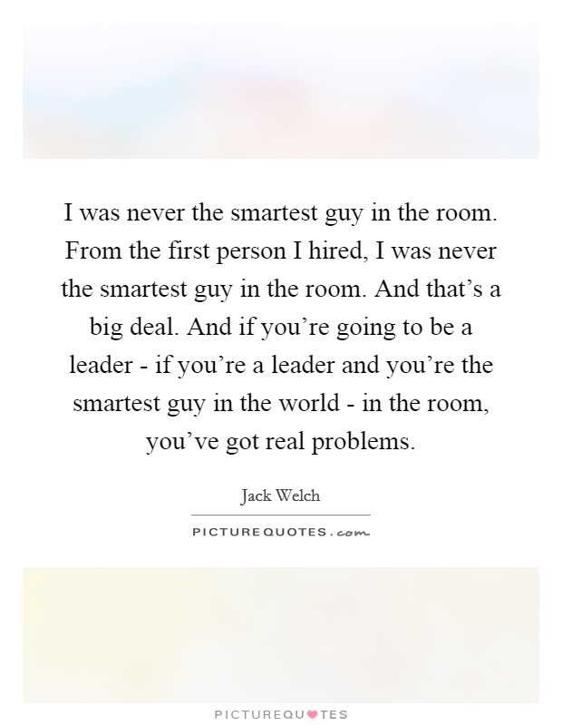 I was never the smartest guy in the room. From the first person I hired, I was never the smartest guy in the room. And that's a big deal. And if you're going to be a leader - if you're a leader and you're the smartest guy in the world - in the room, you've got real problems Picture Quote #1