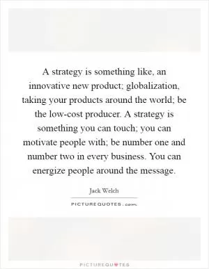 A strategy is something like, an innovative new product; globalization, taking your products around the world; be the low-cost producer. A strategy is something you can touch; you can motivate people with; be number one and number two in every business. You can energize people around the message Picture Quote #1