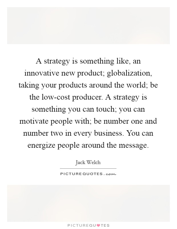 A strategy is something like, an innovative new product; globalization, taking your products around the world; be the low-cost producer. A strategy is something you can touch; you can motivate people with; be number one and number two in every business. You can energize people around the message Picture Quote #1