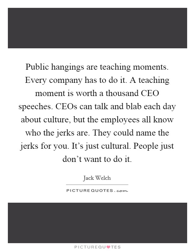 Public hangings are teaching moments. Every company has to do it. A teaching moment is worth a thousand CEO speeches. CEOs can talk and blab each day about culture, but the employees all know who the jerks are. They could name the jerks for you. It's just cultural. People just don't want to do it Picture Quote #1