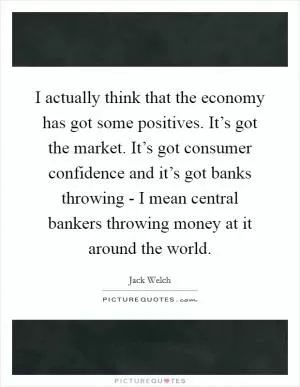 I actually think that the economy has got some positives. It’s got the market. It’s got consumer confidence and it’s got banks throwing - I mean central bankers throwing money at it around the world Picture Quote #1