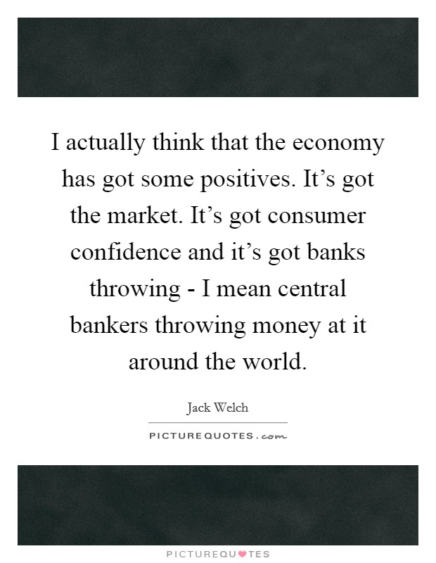 I actually think that the economy has got some positives. It's got the market. It's got consumer confidence and it's got banks throwing - I mean central bankers throwing money at it around the world Picture Quote #1