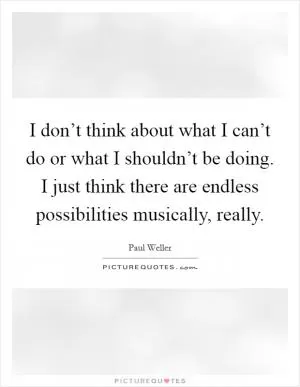 I don’t think about what I can’t do or what I shouldn’t be doing. I just think there are endless possibilities musically, really Picture Quote #1