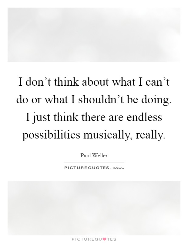 I don't think about what I can't do or what I shouldn't be doing. I just think there are endless possibilities musically, really Picture Quote #1
