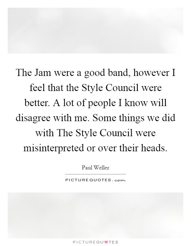 The Jam were a good band, however I feel that the Style Council were better. A lot of people I know will disagree with me. Some things we did with The Style Council were misinterpreted or over their heads Picture Quote #1