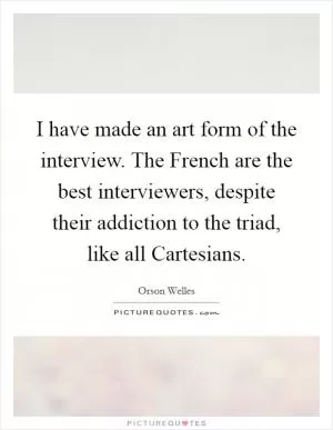 I have made an art form of the interview. The French are the best interviewers, despite their addiction to the triad, like all Cartesians Picture Quote #1