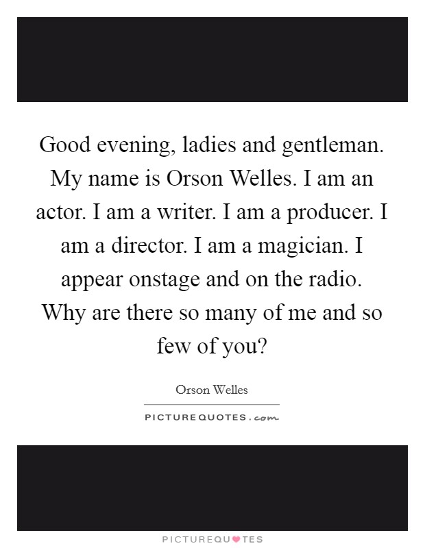 Good evening, ladies and gentleman. My name is Orson Welles. I am an actor. I am a writer. I am a producer. I am a director. I am a magician. I appear onstage and on the radio. Why are there so many of me and so few of you? Picture Quote #1