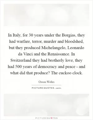 In Italy, for 30 years under the Borgias, they had warfare, terror, murder and bloodshed, but they produced Michelangelo, Leonardo da Vinci and the Renaissance. In Switzerland they had brotherly love, they had 500 years of democracy and peace - and what did that produce? The cuckoo clock Picture Quote #1