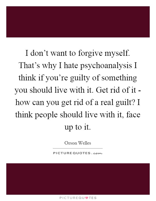 I don't want to forgive myself. That's why I hate psychoanalysis I think if you're guilty of something you should live with it. Get rid of it - how can you get rid of a real guilt? I think people should live with it, face up to it Picture Quote #1