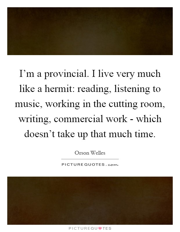 I'm a provincial. I live very much like a hermit: reading, listening to music, working in the cutting room, writing, commercial work - which doesn't take up that much time Picture Quote #1
