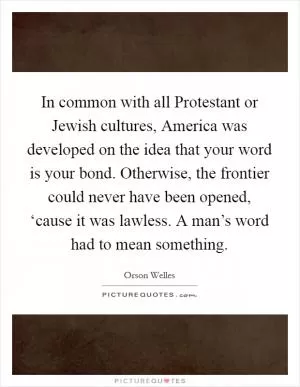 In common with all Protestant or Jewish cultures, America was developed on the idea that your word is your bond. Otherwise, the frontier could never have been opened, ‘cause it was lawless. A man’s word had to mean something Picture Quote #1