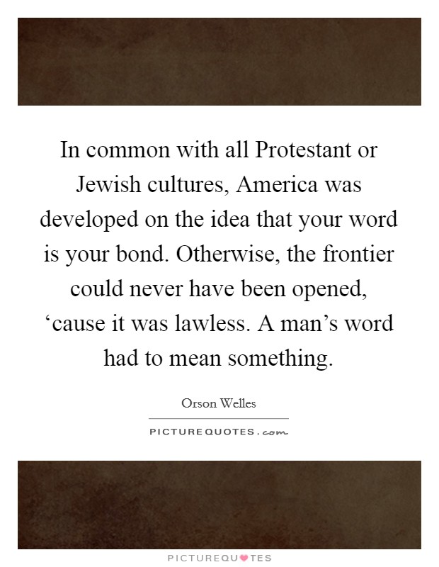 In common with all Protestant or Jewish cultures, America was developed on the idea that your word is your bond. Otherwise, the frontier could never have been opened, ‘cause it was lawless. A man's word had to mean something Picture Quote #1