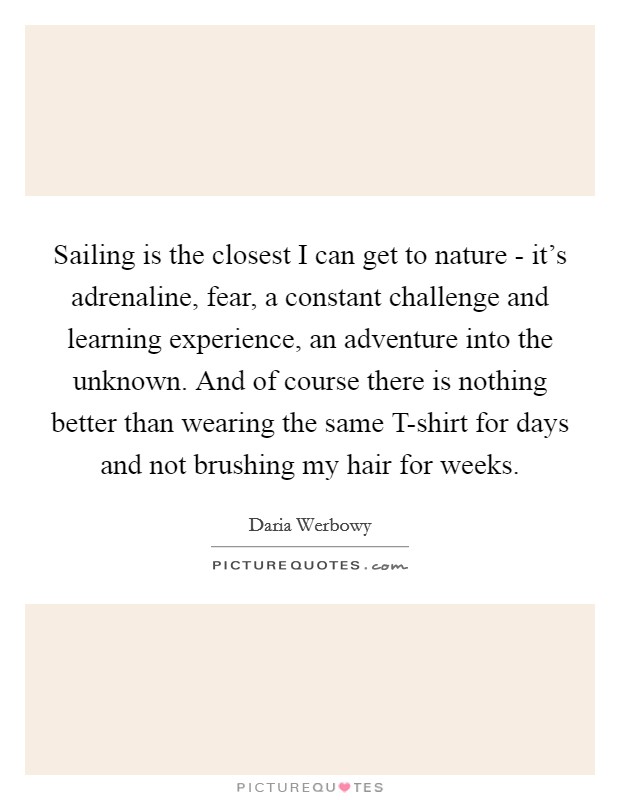 Sailing is the closest I can get to nature - it's adrenaline, fear, a constant challenge and learning experience, an adventure into the unknown. And of course there is nothing better than wearing the same T-shirt for days and not brushing my hair for weeks Picture Quote #1