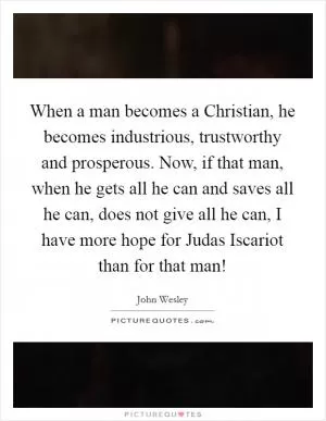 When a man becomes a Christian, he becomes industrious, trustworthy and prosperous. Now, if that man, when he gets all he can and saves all he can, does not give all he can, I have more hope for Judas Iscariot than for that man! Picture Quote #1