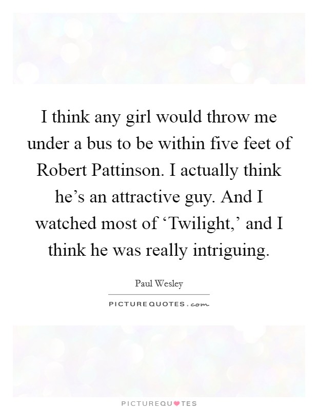 I think any girl would throw me under a bus to be within five feet of Robert Pattinson. I actually think he's an attractive guy. And I watched most of ‘Twilight,' and I think he was really intriguing Picture Quote #1
