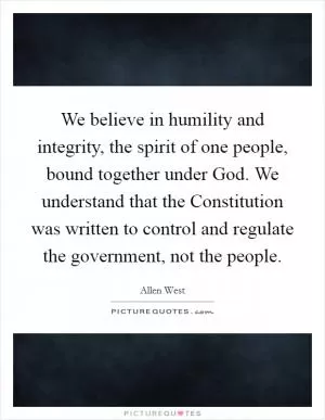 We believe in humility and integrity, the spirit of one people, bound together under God. We understand that the Constitution was written to control and regulate the government, not the people Picture Quote #1