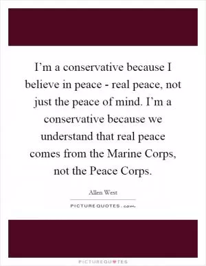 I’m a conservative because I believe in peace - real peace, not just the peace of mind. I’m a conservative because we understand that real peace comes from the Marine Corps, not the Peace Corps Picture Quote #1