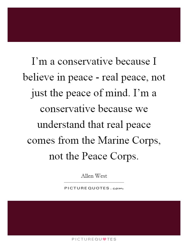 I'm a conservative because I believe in peace - real peace, not just the peace of mind. I'm a conservative because we understand that real peace comes from the Marine Corps, not the Peace Corps Picture Quote #1
