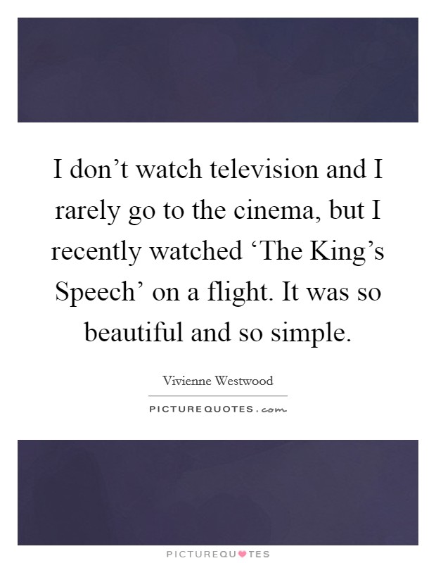 I don't watch television and I rarely go to the cinema, but I recently watched ‘The King's Speech' on a flight. It was so beautiful and so simple Picture Quote #1